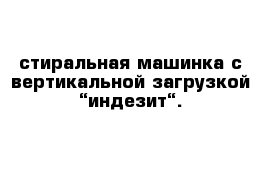  стиральная машинка с вертикальной загрузкой “индезит“.